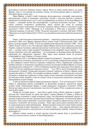 5
філософськи осмислює проблему вождя і народу. Вести за собою людей можуть, на думку
Франка, лише ті, хто вільний від сумнівів і вагань, хто беззастережно вірить у перемогу, в
безсмертя народу, в його силу.
Праці Франка з історії і теорії літератури, фольклористики, етнографії, мовознавства,
орієнталістики, історії та економіки, суспільних галузей є могутнім внеском у розвиток
української та світової науки, але їх і досі по-справжньому не оцінено. В поглядах Франка на
історію — складовій частині його філософських і суспільно-політичних поглядів — були
значні елементи історичного матеріалізму, проте загалом він стояв на позиціях
еволюціоністського позитивізму. В численних наукових працях ("Мислі о еволюції в історії
людськості" (1881—1882), "Панщина та її скасування в 1848 році в Галичині" (1898),
"Знесення панщини в Галичині" (1898), "Польське повстання в Галичині 1846 року" (1884),
"Причинки до історії України-Руси" (1912) та ін.) різнобічно висвітлено проблеми всесвітньої
історії.
Порад з оригінальними історичними працями — переспіви та переклади праць істориків
античності. Крім того, Франко порушив багато питань історії ("Хмельниччина 1648—1649
років у сучасних віршах" (1898), "Студії над українськими народними піснями" (1908—1913),
"Дайте Лліґєрі" (1913) та ін.). В історичних працях Франка значне місце відведено селянству
України, зокрема Галичини, періодам феодалізму й капіталізму. Серед найважливіших його
ідей — духовна єдність нації всупереч її розірваності між імперіями інших народів: "... ми
мусимо навчитися чути себе українцями — не галицькими, не буковинськими українцями, а
українцями без офіціальних кордонів". Його праці мали великий вплив на розвиток
історіографії не лише України, а й інших слов'ян.
На початку XX ст. ім'я Франка набуває широкої популярності. "Академія в одній особі"
— називали його сучасники, відзначаючи, до того ж, володіння чотирнадцятьма мовами. 1905
р. його обирають членом Чеського наукового товариства, 1906 р. Харківський університет
приймає рішення "о возведении галицийского ученого исследователя Ивана Франко в степень
доктора русской словесности", а 1916-го Російська академія наук присуджує йому премію за
працю "Студії над українською народною піснею". Та в 1907 р. життя письменника знову
ускладнилось. Редакція "Літературно-наукового вісника" переїхала до Києва, і Франко знову
лишився без роботи. У 1908 р. він захворів на нервову хворобу — контрактуру рук і пальців.
Лікування у Ловрані (на Адріатиці) і в Одесі давало тільки тимчасове полегшення. Свої праці
він диктував синові Андрієві, и сам міг писати тільки за допомогою спеціального пристрою,
припасувавши до руки олівець.
У цей час видаються вірші й переклади раннього періоду - "З літ моєї молодості" (1914),
зібрані й опрацьовані раніше етнографічні та фольклорні матеріали, друкуються окремі
художні твори. Опубліковано Нариси з історії української літератури в Галичині" (1910).
Звістка про смерть великого письменника і мислителя 28 травня 1916 р. поширилася далеко за
межі рідного краю.
Помер він на чужих руках — сини були в армії, дочка в Києві, дружина в лікарні. А
оскільки був "такий бідний, як цілий наш народ", ховали І.Франка 31 травня у Львові на
Личаківському кладовищі в чужій (померлого перед тим Шухевича) вишиваній сорочці та
єдиному старенькому костюмі. Духовна влада відмовила в "парадному" поховальному обряді,
"виділила" лише одного священика з волоської церкви. Грошей на окрему могилу не було, то
поховали в "позиченій" ямі на шість домовин... Лише через десять років упокоївся Поет там,
де тепер підняв молот гранітний Каменяр. Франку належать понад п'ять тисяч творів у різних
галузях літератури й науки. Випущені у світ п'ятдесят томів — лише третина написаного (за
радянських часів кількість томів будь-кого не мала перевищувати доробку "вождя світового
пролетаріату").
Небагато можна назвати в історії людства постатей, рівних йому за різнобічністю
таланту й наполегливістю, гідними титанів Відродження...
 