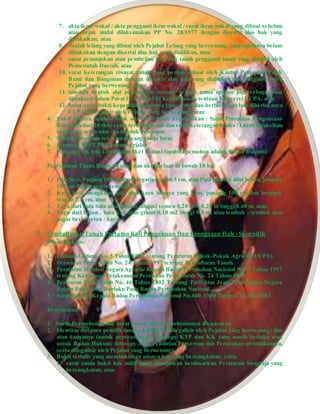 7. akta ikrar wakaf / akta pengganti ikrar wakaf / surat ikrar wakaf yang dibuat sebelum
atau sejak mulai dilaksanakan PP No. 28/1977 dengan disertai alas hak yang
diwakafkan, atau
8. risalah lelang yang dibuat oleh Pejabat Lelang yang berwenang, yang tanahnya belum
dibukukan dengan disertai alas hak yang dialihkan, atau
9. surat penunjukan atau pembelian kaveling tanah pengganti tanah yang diambil oleh
Pemerintah Daerah, atau
10. surat keterangan riwayat tanah yang pernah dibuat oleh Kantor Pelayanan Pajak
Bumi dan Bangunan dengan disertai alas hak yang dialihkan dan dilegalisir oleh
Pejabat yang berwenang), atau
11. lain-lain bentuk alat pembuktian tertulis dengan nama apapun juga sebagaimana
dimaksud dalam Pasal II, VI dan VII Ketentuan-ketentuan Konversi UUPA, atau
12. Surat-surat bukti kepemilikan lainnya yang terbit dan berlaku sebelum diberlakunya
UUPA (dilegalisir oleh Pejabat yang berwenang), atau
4. Bukti lainnya, apabila tidak ada surat bukti kepemilikan : Surat Prnyataan Penguasaan
fisik lebih dari 20 thn secara terus-menerus dan surat keterangan Kades / Lurah disaksikan
oleh 2 org tetua adat / penduduk setempat.
5. Surat Pernyataan telah memasang tanda batas
6. Fotocopy SPPT PBB tahun berjalan
7. Fotocopy SK Izin Lokasi dan Sket Lokasi (apabila pemohon adalah Badan Hukum)
Persyaratan Tanda Batas, bentuk dan ukuran luas di bawah 10 ha:
1. Pipa besi, Panjang 100 cm dan bergaris tengah 5 cm, atau Pipa paralon diisi beton, panjang
100 cm dan bergaris tengah 5 cm
2. Kayu besi, bengkirai, jati, atau kayu lainnya yang kuat, panjang 100 cm dan bergaris
tengah 7.5 cm, atau
3. Tugu dari batu bata atau batako dilapisi semen 0.20 m X 0.20 m tinggi 0.40 m, atau
4. Tugu dari beton , batu kali atau granit 0.10 m2 tinggi 0,5 m, atau tembok - tembok atau
pagar besi / beton / kayu.
 Pendaftaran Tanah Pertama Kali Pengakuan Dan Penegasan Hak - Sporadik
Dasar Hukum:
1. Undang-Undang No. 5 Tahun 1960 tentang Peraturan Pokok-Pokok Agraria (UUPA).
2. Peraturan Pemerintah No. 24 Tahun 1997 tentang Pendaftaran Tanah.
3. Peraturan Menteri Negara Agraria/ Kepala Badan Pertanahan Nasional No. 3 Tahun 1997
tentang Ketentuan Pelaksanaan Peraturan Pemerintah No. 24 Tahun 1997.
4. Peraturan Pemerintah No. 46 Tahun 2002 Tentang Tarif Atas Jenis Penerimaan Negara
Bukan Pajak yang Berlaku Pada Badan Pertanahan Nasional.
5. Surat Edaran Kepala Badan Pertanahan Nasional No.600-1900 Tanggal 31 Juli 2003.
Persyaratan:
1. Surat Permohonan dan Surat kuasa, jika permohonannya dikuasakan
2. Identitas diri para pemilik tanah / pemohon (dilegalisir oleh Pejabat yang berwenang) dan
atau kuasanya (untuk perseorangan: fotocopy KTP dan KK yang masih berlaku atau
untuk Badan Hukum: fotocopy Akte Pendirian Perseroan dan Perubahan-perubahannya,
serta dilegalisir oleh Pejabat yang berwenang)
3. Bukti tertulis yang membuktikan adanya hak yang bersangkutan, yaitu:
1. surat tanda bukti hak milik yang diterbitkan berdasarkan Peraturan Swapraja yang
bersangkutan, atau
 