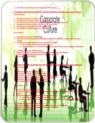 4. Site Plan (Untuk Kawasan Pembangunan Perumahan)
 Perubahan HM Menjadi HGB Atau HP Dan HGB Menjadi HP Tanpa Ganti Blanko
Dasar Hukum:
1. Undang-Undang No 5 Tahun 1960
2. Peraturan Pemerintah Nomor 24 Tahun 1997
3. Peraturan Menteri Negara Agraria/Kepala BPN Nomor 3 Tahun 1997
4. Keputusan Menteri Negara Agraria No. 16 Tahun 1997
5. Peraturan Pemerintah Nomor 46 Tahun 2002
6. SE Ka.BPN-600-1900 tanggal 31 Juli 2003
Persyaratan:
1. Surat Permohonan perubahan hak
2. Surat Kuasa jika yang mengajukan permohonan bukan yang bersangkutan bermeterai
cukup
3. Identitas pemegang hak dan atau kuasanya (foto copy) :
1. Perorangan : KTP yang masih berlaku *)
2. Badan Hukum : FC Akta Pendirian Pengesahan Badan Hukum yang telah disahkan
*)
4. sertifikat Hak Atas Tanah (aslinya)
5. Kutipan Risalah Lelang jika perlolehannya melalui proses pelelangan
6. Surat Persetujuan dari pemegang HT(jika dibebani HT)
7. Bukti pelunasan BPHTB
 Perubahan HM Menjadi HGB Atau HP Dan HGB Menjadi HP Dengan Ganti Blanko
Dasar Hukum:
1. Undang-Undang No 5 Tahun 1960
2. Peraturan Pemerintah Nomor 24 Tahun 1997
3. Peraturan Menteri Negara Agraria/Kepala BPN Nomor 3 Tahun 1997
4. Keputusan Menteri Negara Agraria No. 16 Tahun 1997
5. Peraturan Pemerintah Nomor 46 Tahun 2002
6. SE Ka.BPN-600-1900 tanggal 31 Juli 2003
Persyaratan:
1. Surat Permohonan perubahan hak
2. Surat Kuasa jika yang mengajukan permohonan bukan yang bersangkutan bermeterai
cukup
3. Identitas pemegang hak dan atau kuasanya (foto copy) :
1. Perorangan : KTP yang masih berlaku *)
2. Badan Hukum : FC Akta Pendirian Pengesahan Badan Hukum yang telah disahkan
*)
4. Sertipikat Hak Atas Tanah (aslinya)
5. Kutipan Risalah Lelang jika perlolehannya melalui proses pelelangan
6. Surat Persetujuan dari pemegang HT(jika dibebani HT)
7. Bukti pelunasan BPHTB
 