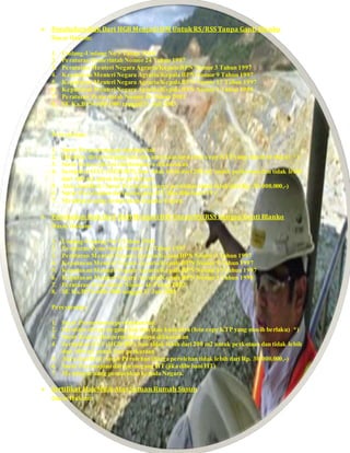  Perubahan Hak Dari HGB Menjadi HM Untuk RS/RSS Tanpa Ganti Blanko
Dasar Hukum:
1. Undang-Undang No 5 Tahun 1960
2. Peraturan Pemerintah Nomor 24 Tahun 1997
3. Peraturan Menteri Negara Agraria/Kepala BPN Nomor 3 Tahun 1997
4. Keputusan Menteri Negara Agraria/Kepala BPN Nomor 9 Tahun 1997
5. Keputusan Menteri Negara Agraria/Kepala BPN Nomor 15 Tahun 1997
6. Keputusan Menteri Negara Agraria/Kepala BPN Nomor 1 Tahun 1998
7. Peraturan Pemerintah Nomor 46 Tahun 2002
8. SE Ka.BPN-600-1900 tanggal 31 Juli 2003
Persyaratan:
1. Surat Permohonan perubahan hak
2. Identitas diri pemegang hak dan atau kuasanya (foto copy KTP yang masih berlaku) *)
3. Surat Kuasa, jika permohonannya dikuasakan
4. Sertipikat HAT (HGB/HP),luas tidak lebih dari 200 m2 untuk perkotaan dan tidak lebih
dari 400 m2 untuk luar perkotaan
5. Akta Jual Beli / Surat Perolehan (harga perolehan tidak lebih dari Rp. 30.000.000,-)
6. Surat Persetujuan dari pemegang HT(jika dibebani HT)
7. Membayar uang pemasukan kepada Negara.
 Perubahan Hak Dari HGB Menjadi HM Untuk RS/RSS Dengan Ganti Blanko
Dasar Hukum:
1. Undang-Undang No 5 Tahun 1960
2. Peraturan Pemerintah Nomor 24 Tahun 1997
3. Peraturan Menteri Negara Agraria/Kepala BPN Nomor 3 Tahun 1997
4. Keputusan Menteri Negara Agraria/Kepala BPN Nomor 9 Tahun 1997
5. Keputusan Menteri Negara Agraria/Kepala BPN Nomor 15 Tahun 1997
6. Keputusan Menteri Negara Agraria/Kepala BPN Nomor 1 Tahun 1998
7. Peraturan Pemerintah Nomor 46 Tahun 2002
8. SE Ka.BPN-600-1900 tanggal 31 Juli 2003
Persyaratan:
1. Surat Permohonan perubahan hak
2. Identitas diri pemegang hak dan atau kuasanya (foto copy KTP yang masih berlaku) *)
3. Surat Kuasa, jika permohonannya dikuasakan
4. Sertipikat HAT (HGB/HP),luas tidak lebih dari 200 m2 untuk perkotaan dan tidak lebih
dari 400 m2 untuk luar perkotaan
5. Akta Jual Beli / Surat Perolehan (harga perolehan tidak lebih dari Rp. 30.000.000,-)
6. Surat Persetujuan dari pemegang HT(jika dibebani HT)
7. Membayar uang pemasukan kepada Negara.
 Sertifikat Hak Milik Atas Satuan Rumah Susun
Dasar Hukum:
 