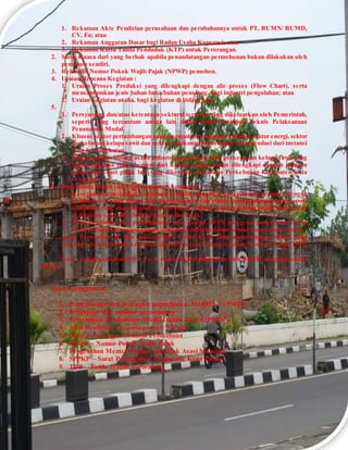 1. Rekaman Akte Pendirian perusahaan dan perubahannya untuk PT, BUMN/ BUMD,
CV, Fa; atau
2. Rekaman Anggaran Dasar bagi Badan Usaha Koperasi; atau
3. Rekaman Kartu Tanda Penduduk (KTP) untuk Perorangan.
2. Surat Kuasa dari yang berhak apabila penandatangan permohonan bukan dilakukan oleh
pemohon sendiri.
3. Rekaman Nomor Pokok Wajib Pajak (NPWP) pemohon.
4. Uraian Rencana Kegiatan :
1. Uraian Proses Produksi yang dilengkapi dengan alir proses (Flow Chart), serta
mencantumkan jenis bahan baku/bahan penolong, bagi industri pengolahan; atau
2. Uraian kegiatan usaha, bagi kegiatan di bidang jasa.
5.
1. Persyaratan dan/atau ketentuan sektoral tertentu yang dikeluarkan oleh Pemerintah,
seperti yang tercantum antara lain dalam Buku Petunjuk Teknis Pelaksanaan
Penanaman Modal.
2. Khusus sektor pertambangan yang merupakan kegiatan ekstraksi, sektor energi, sektor
perkebunan kelapa sawit dan sektor perikanan harus dapat rekomendasi dari instansi
yang bersangkutan.
3. Khusus untuk bidang usaha industri pengolahan hasil perkebunan kelapa sawit yang
bahan bakunya tidak berasal dari kebun sendiri, harus dilengkapi dengan jaminan
bahan baku dari pihak lain yang diketahui oleh Dinas Perkebunan Kabupaten/Kota
setempat.
6. Bagi bidang usaha yang dipersyaratkan kemitraan :
1. Kesepakatan/perjanjian kerjasama tertulis mengenai kesepakatan bermitra dengan
Usaha Kecil, yang antara lain memuat nama dan alamat masing-masing pihak, pola
kemitraan yang akan digunakan, hak dan kewajiban masing-masing pihak, dan bentuk
pembinaan yang diberikan kepada usaha kecil.
2. Akta Pendirian atau perubahannya atau risalah RUPS mengenai penyertaan Usaha
Kecil sebagai pemegang saham, apabila kemitraan dalam bentuk penyertaan saham.
7. Surat Pernyataan di atas materai dari Usaha Kecil yang menerangkan bahwa yang
bersangkutan memenuhi kriteria usaha kecil sesuai Undang-Undang Nomor 9 Tahun 1995.
Note : Untuk persyaratan No. 5 a, b, c akan di koordinasikan oleh BKPM dengan instansi
terkait
Proses pengurusan:
1. Pemeriksaan dan persiapan permohonan MODEL I / PMDN
2. Pengajuan dan monitor permohonan
3. Persetujuan Penanaman Modal Dalam Negeri (PMDN)
4. Akta Pendirian Perusahaan dari Notaris
5. Surat Keterangan Domisili Perusahaan
6. NPWP – Nomor Pokok Wajib Pajak
7. Pengesahan Menteri Hukum dan Hak Asasi Manusia
8. SPPKP – Surat Pengukuhan Pengusaha Kena Pajak
9. TDP – Tanda Daftar Perusahaan
 