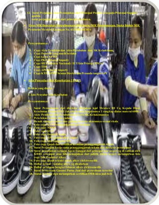 12. Surat Perjanjian atau Penunjukan dari Prinsipal Produsen kepada Prinsipal Supplier
apabila
surat perjanjian bukan dari prinsipal produsen.
 Urus NIK Beacukai/Kepabeanan/NIK baru/NIK Penyesuaian/buka blokir NIK
Peraturan Menteri Keuangan No. 63/PMK.04/2011
Persyaratannya :
1. Copy Akta Pendirian dan Akta Perubahan dan SK Kehakiman
2. Copy Domisili yang masih berlaku
3. Copy kartu NPWP
4. Copy PKP (Khusus Import)
5. Copy SIUP (Swasta Nasional) / IUT/Izin Prinsip ( PMA )
6. Copy TDP
7. Copy API (Khusus import)
8. Copy KTP, NPWP Semua Direksi dan Penanda tangan API
 Izin Penyalur Alat Kesehatan ( PAK )
Berkas yang diurus :
1. Izin Penyalur Alat Kesehatan
Persyaratannya :
1. Surat Permohonan dari direktur ditujukan kpd Menkes RI Cq Kepala Dinas
Kesehatan Propinsi DKI Jakarta beserta lampirannya 1 rangkap diatas materai 6000,-
2. Akte Pendirian dan Perubahannya serta SK.Kehakimannya
3. Peta lokasi kantor dan gudang
4. Denah ruangan kantor dan gudang beserta ukurannya sesuai skala
5. Foto copy KTP Penaggungjawab perusahaan
6. Foto copy NPWP
7. Foto copy SIUP
8. Foto copy Domisili usaha
9. Foto copy API apabila alkes impor
10. Foto copy Izin Gangguan/HO
11. Foto copy Ijazah dan sertifikat keahlian penaggungjawab teknis
12. Surat Perjanjian kerja sama penaggungjawab teknis dan direktur perusahaan
13. Surat penunjukan sebagai Agen Tunggal dari prinsipal luar negeri yg di sahkan oleh
KBRI setempat atau bila penunjukan dari pabrik dalam negeri melampirkan foto
copy Izin Produksi Alkes
14. Foto copy ijazah teknisi untuk alkes elektromedik
15. Daftar brosur / katalog alkes yg disalurkan
16. Daftar peralatan bengkel khusus alkes elektromedik
17. Surat Pernyataan Garansi Purna Jual dari perusahaan tersebut
18. Status Gedung dgn melampirkan sertifikat/IMB/akta jual-beli
 