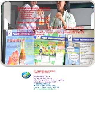  Surat Permohonan Label Bagi Importir
Persyaratan permohonan Label bagi importir :
1. Surat Permohonan
2. Daftar Barang
3. Contoh Label
4. Fotokopi Angka Pengenal Impor (API)
 Surat Izin Usaha Perdagangan (SIUP)
Surat Izin Usaha Perdagangan (SIUP) adalah surat izin untuk dapat melaksanakan
kegiatan usaha perdagangan. Setiap perusahaan, koperasi, persekutuan maupun
perusahaan perseorangan, yang melakukan kegiatan usaha perdagangan wajib
memperoleh SIUP yang diterbitkan berdasarkan domisili perusahaan dan berlaku di
seluruh wilayah Republik Indonesia.
Syarat Pengurusan SIUP - SURAT IZIN USAHA PERDAGANGAN :
1. Foto Copy KTP Direktur Utama
2. Foto copy Akta Pendirian Perusahaan dan SK Kehakiman.
3. Asli Izin Domisili Perusahaan
4. Foto Copy NPWP
5. Pass Foto Direktur Utama 3 x 4= 3 Pcs berwarna
6. Asli Surat Keterangan dari Gedung apabila kantor di Gedung dan apabila di Ruko
Sewa Menyewa Kantor.
PT . JEKLINDO CONSULTING
Corporate Legal Services
GEDUNG AGNESIA Lt.4
JL. Gading Raya No. 20
Kel. Pisangan Timur, Kec. Pulogadung
Jakarta Timur – Indonesia 13220
 jeklindo@yahoo.co.id
 08121942042 , 081288416332
| (62-21) 4759206 | (62-21) 4759206
www.izinusahaindonesia.com
 