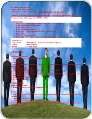 9. LKPM periode terakhir
10.Foto copy KTP dan pasport
11.Pas photo 3x4=4 lembar (warna) ( Proses Pengurusan : 14 Hari Kerja )
Urus NIK Beacukai/Kepabeanan/NIK baru/NIK Penyesuaian/buka blokir NIK
Peraturan Menteri Keuangan No. 63/PMK.04/2011
Persyaratannya :
1. Copy Akta Pendirian dan Akta Perubahan dan SK Kehakiman
2. Copy Domisili yang masih berlaku
3. Copy kartu NPWP
4. Copy PKP (Khusus Import)
5. Copy SIUP (Swasta Nasional) / IUT/Izin Prinsip ( PMA )
6. Copy TDP
7. Copy API (Khusus import)
8. Copy KTP, NPWP Semua Direksi dan Penanda tangan API
Waktu Proses:
Very Expres = 5 Hari Kerja ( Syarat dan Ketentuan berlaku )
Expres = 14 Hari Kerja
Normal = 21 Hari Kerja
IT Elektronika
Dokumen yang diurus :
1. Importir Terdaftar Produk Tertentu Elektronika
Persyaratannya :
1. Surat Permohonan (Asli), distempel dan ditandatangani pimpinan perusahaan dengan menyebut
nama produk IT.
2. Nomor Pokok Wajib Pajak.
3. Nomor Pengenal Importir Khusus Elektronika dan Komponennya
4. Tanda Daftar Perusahaan
5. Rencana impor produk tertentu (jumlah, jenis barang, HS 10 digit dan pelabuhan tujuan) untuk
1 (satu) tahun (Asli).
6. Nomor Identitas Kepabeanan
7. API-U / API-P / APIT
IT Pakaian Jadi
Dokumen yang diurus :
1. Importir Terdaftar Produk Tertentu Pakaian Jadi
Persyaratannya :
1. Surat Permohonan (Asli), distempel dan ditandatangani pimpinan perusahaan dengan menyebut
nama produk IT.
2. Nomor Pokok Wajib Pajak
3. Tanda Daftar Perusahaan
4. Rencana impor produk tertentu (jumlah, jenis barang, HS 10 digit dan pelabuhan tujuan) untuk
1 (satu) tahun (Asli).
 