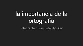 la importancia de la
ortografía
integrante : Luis Fidel Aguilar
 