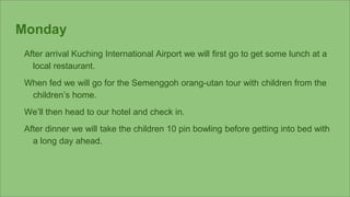 Monday
After arrival Kuching International Airport we will first go to get some lunch at a
local restaurant.
When fed we will go for the Semenggoh orang-utan tour with children from the
children’s home.
We’ll then head to our hotel and check in.
After dinner we will take the children 10 pin bowling before getting into bed with
a long day ahead.
 
