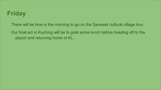 Friday
There will be time in the morning to go on the Sarawak cultural village tour.
Our final act in Kuching will be to g...