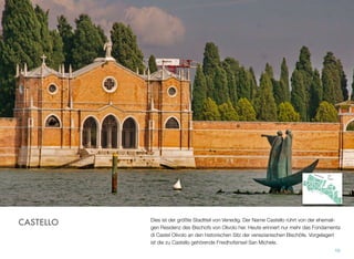 Dies ist der größte Stadtteil von Venedig. Der Name Castello rührt von der ehemali-
gen Residenz des Bischofs von Olivolo. Heute erinnert nur mehr das Fondamenta di
Castel Olivolo an den historischen Sitz der venezianischen Bischöfe. Vorgelagert ist
die zu Castello gehörende Friedhofsinsel San Michele.
10
CASTELLO
 