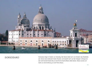 Dorsoduro liegt im Süden von Venedig. Der Name leitet sich vom soliden Boden des
Stadtteils ab. Dorso duro bedeutet harter Rücken und bezieht sich auf den felsigen Un-
tergrund. Der berühmteste Bau des Stadtteils ist die Kirche Santa Maria della Salute.
Das Gotteshaus wurde zum Dank der Errettung vor der Pest erbaut.
12
DORSODURO
 