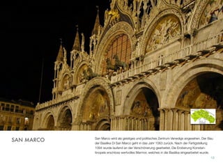 San Marco wird als geistiges und politisches Zentrum Venedigs angesehen. Der Bau
der Basilika Di San Marco geht in das Jahr 1063 zurück. Nach der Fertigstellung
1094 wurde laufend an der Verschönerung gearbeitet. Die Eroberung Konstan-
tinopels erschloss wertvolles Marmor, welches in die Basilika eingearbeitet wurde.
13
SAN MARCO
 