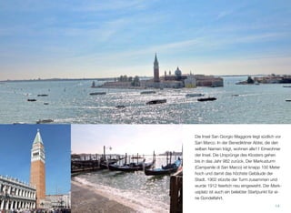 Die Insel San Giorgio Maggiore liegt südlich vor
San Marco. In der Benediktiner Abtei, die den-
selben Namen trägt, wohnen alle 11 Einwoh-
ner der Insel. Die Ursprünge des Klosters ge-
hen in das Jahr 982 zurück. Der Markusturm
(Campanile di San Marco) ist knapp 100 Meter
hoch und damit das höchste Gebäude der
Stadt. 1902 stürzte der Turm zusammen und
wurde 1912 feierlich neu eingeweiht. Der Mark-
usplatz ist traditionell der optimale Ausgangs-
punkt für eine Fahrt mit der Gondel.
14
 