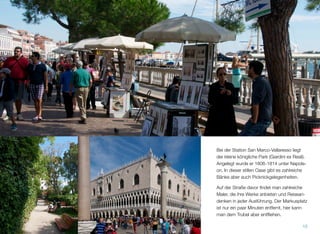 Bei der Station San Marco-Vallaresso liegt
der kleine königliche Park (Giardini ex Reali).
Angelegt wurde er 1806-1814 unter Napole-
on. In dieser stillen Oase gibt es zahlreiche
Bänke, aber auch Picknickgelegenheiten. Auf
der Straße davor ﬁndet man zahlreiche Künst-
ler, die ihre Werke anbieten und Reiseanden-
ken in jeder Ausführung. Das geschäftige Trei-
ben auf dem Markusplatz ist gleich um die
Ecke, hier kann man dem Trubel entﬂiehen
und eine Rast einlegen.
15
 