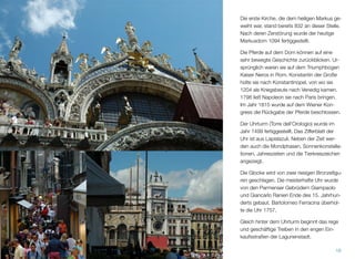 Die erste Kirche, die dem heiligen Markus ge-
weiht war, stand bereits 832 an dieser Stelle.
Nach deren Zerstörung erfolgte 1094 die Fer-
tigstellung des heutigen Markusdoms.
Die Pferde auf dem Dom können auf eine
sehr bewegte Geschichte zurückblicken. Ur-
sprünglich waren sie auf dem Triumphbogen
Kaiser Neros in Rom. Konstantin der Große
holte sie nach Konstantinopel, von wo sie
1204 als Kriegsbeute nach Venedig kamen.
1798 entführte Napoleon sie nach Paris. Im
Jahr 1815 beschloss man auf dem Wiener
Kongress die Rückkehr der Pferde.
Der Uhrturm (Torre dell’Orologio) wurde im
Jahr 1499 fertiggestellt. Das Zifferblatt der
Uhr ist aus Lapislazuli. Neben der Zeit wer-
den auch die Mondphasen, Sonnenkonstella-
tionen, Jahreszeiten und die Tierkreiszeichen
angezeigt.
Die Glocke wird von zwei riesigen Bronzeﬁgu-
ren geschlagen. Die meisterhafte Uhr wurde
von den Parmenser Gebrüdern Giampaolo
und Giancarlo Ranieri Ende des 15. Jahrhun-
derts gebaut. Bartolomeo Ferracina überhol-
te die Uhr 1757.
Gleich hinter dem Uhrturm beginnt das rege
und geschäftige Treiben in den engen Ein-
kaufsstraßen der Lagunenstadt.
16
 
