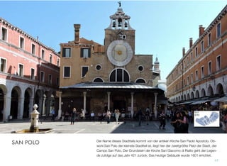 Der Name dieses Stadtteils kommt von der antiken Kirche San Paolo Apostolo. Ob-
wohl San Polo der kleinste Stadtteil ist, liegt hier der zweitgrößte Platz der Stadt, der
Campo San Polo. Der Grundstein der Kirche San Giacomo di Rialto geht der Legen-
de zufolge auf das Jahr 421 zurück. Das heutige Gebäude wurde 1601 errichtet.
17
SAN POLO
 