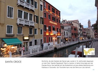 Die Kirche, die dem Sestiere den Namen gab, wurde im 19. Jahrhundert abgerissen
um dem Park “Giardini Papadopoli” Platz zu machen. In Santa Croce liegt auch der
Piazzale Roma. Hier beﬁndet sich der Busbahnhof und eine direkte Verbindung zum
Parkhaus in Tronchetto. Von Tronchetto verkehrt die Autofähre zum Lido.
19
SANTA CROCE
 