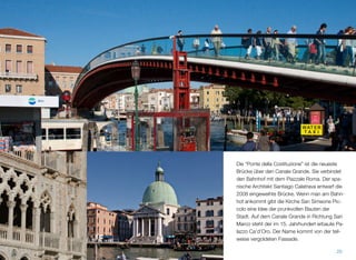 Die “Ponte della Costituzione” ist die jüngste
Brücke über den Canale Grande. Sie verbindet
den Bahnhof mit dem Piazzale Roma. Der spa-
nische Architekt Santiago Calatrava entwarf
das 2008 eingeweihte Bauwerk. Wenn man
am Bahnhof ankommt, gibt die Kirche San Si-
meone Piccolo eine Idee der prunkvollen Bau-
ten der Stadt. Auf dem Canale Grande in Rich-
tung San Marco steht der im 15. Jahrhundert
erbaute Palazzo Ca’d’Oro. Der Name kommt
von der teilweise vergoldeten Fassade.
20
 