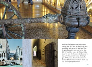 chen Touristenströme Venedigs gemacht. Ü-
ber die Ponte dei Sospiri, der Seufzerbrücke,
gelangt man in das “neue” Gefängnis. Dieses
ist heute auch schon über 500 Jahre alt. Der
Name der Brücke ist der Legende nach den
Seufzern der Gefangenen zuzuschreiben, die
über diese Brücke gingen. 1765 gelang Gia-
como Casanova im zweiten Anlauf seine dra-
matische Flucht aus den berüchtigten Blei-
kammern.
23
 