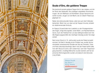 Scala d'Oro, die goldene Treppe
Die prachtvoll verzierte goldene Treppe führt in den zweiten und drit-
ten Stock des Gebäudes. Die unzähligen vergoldeten Stuckverzie-
rungen, die vom Bildhauer und Architekten Jacopo Sansovino ent-
worfen wurden, zeugen von der Macht, die von diesem Palast aus-
gegangen ist.
Neben der eindrucksvollen Decke, sollte man auch den Fußboden
betrachten. Blickt man von oben auf die Treppen hinunter, entsteht
ein dreidimensionaler Eindruck.
Im Palazzo Ducale ﬁndet man, zusätzlich zu den Privatgemächern
des Dogen, einige Sitzungssäle, sowie Warte- und Repräsentations-
räume. Auch die Folterkammer und das Gefängnis befanden sich
hier. Alle Regierungsgeschäfte des mächtigen Venedig wurden hier
abgewickelt.
Nach einem Brand im 16. Jahrhundert wurde der Palast komplett
renoviert. Da Geld in Venedig nie ein Problem war, wurden die be-
rühmtesten venezianischen Künstler der Zeit wie Tintoretto, Tizian
und Paolo Veronese beauftragt. Wenn man den Palast betritt, sollte
man dem Bocca di Leone, dem Löwenmaul, nach dem Treppenauf-
gang beachten. Unzählige Menschen wurden bestraft, weil hier ein
anonymer Brief eingeworfen wurden und dadurch eine Denunzie-
rung erfolgte.
24
Palazzo Ducale
San Marco 1 
30135 Venezia
info@fmcvenezia.it
 