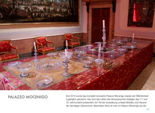 Erst 2013 wurde das komplett renovierte Palazzo Mocenigo wieder der Öffentlichkeit
zugänglich gemacht. Hier wird das Leben der Venezianischen Adeligen des 17. und
18. Jahrhunderts präsentiert. Ein Teil der Ausstellung umfasst Mobiliar und Hausrat
der damaligen Oberschicht. Besonders stolz ist man im Palazzo Mocenigo auf die
25
PALAZZO MOCENIGO
 
