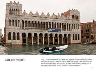 In der Lagunenstadt beﬁnden sich einige sehr berühmte Museen. Wenn man Venedig
besucht, sollte man sich auf jeden Fall das Vergnügen gönnen, in die Geschichte die-
ser bezaubernden Region einzutauchen. An jedem ersten Sonntag eines Monats ist
der Eintritt in den meisten Museen kostenlos, einfach nachfragen!
27
LISTE DER MUSEEN
 