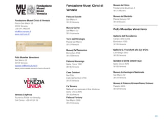 Fondazione Musei Civici di
Venezia
Palazzo Ducale
San Marco 1
30135 Venezia
Museo Correr
San Marco 52
30124 Venezia
Torre dell’Orologio
Piazza San Marco
30124 Venezia
Museo Ca'Rezzonico
Dorsoduro 3136
30123 Venezia
Palazzo Mocenigo
Santa Croce 1992
30135 Venezia
Casa Goldoni
San Polo
Calle dei Nomboli 2793
30125 Venezia
Ca’ Pesaro
Galleria Internazionale d’Arte Moderna
Santa Croce 2076
30135 Venezia
Palazzo Fortuny
San Marco 3958
30124 Venezia
Museo del Vetro
Fondamenta Giustinian 8
30121 Murano
Museo del Merletto
Piazza Galuppi 187
30142 Burano
Polo Muselae Veneziano
Gallerie dell'Accademia
Campo della Carità
Dorsoduro 1050
30100 Venezia
Galleria G. Franchetti alla Ca' d'Oro 
Cannaregio 3932 
30126 Venezia
MUSEO D'ARTE ORIENTALE
Santa Croce 2076
30100 Venezia
Museo Archeologico Nazionale
San Marco 52
30124 Venezia 
Museo di Palazzo GrimaniRamo Grimani
Castello 4858
30122 Venezia
28
Fondazione Musei Civici di Venezia
Piazza San Marco 52
30124 Venezia
+39 041 2405211
info@fmcvenezia.it
www.visitmuve.it/
Polo Muselae Veneziano
San Marco 63
30124 Venezia
sspsae-ve@beniculturali.it
www.polomuseale.venezia.beniculturali.it
Venezia CityPass
Tourismus Portal von Venedig
Call Center: +39 041 24 24
 