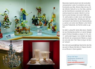 Besonders beeindruckend sind die kunstvollen
venezianischen Lüster. Es entstehen auch viele
Kunstwerke aus Glas. Murano-Glas ist keine
chemische Formel, es hat was mit der örtlichen
Herkunft und dem Geist der Insel zu tun. Nur
Glas, welches auf der Insel Murano verarbeitet
wird, darf als solches bezeichnet werden. Be-
rühmt und bekannt wurde Venedig in der ersten
Hälfte des 16. Jahrhunderts vor allem durch
sein farbloses und dünnwandiges Glas. Venedig
war sehr darauf bedacht das Geheimnis der
Glasherstellung zu wahren und verbot den Meis-
tern unter Androhung der Todesstrafe, die Tech-
nik weiter zu geben.
Vor allem Ludwig XIV. setzte alles daran, Glasblä-
ser aus Venedig abzuwerben um seinen Spiegel-
saal im Schloss Versailles zu bauen. Im 16. und
17. Jahrhundert begann man nördlich der Alpen
die Technik der venezianischen Meister zu kopie-
ren und unter dem Titel “Glas à la façon de Veni-
se“ zu verkaufen.
Die mehr als tausendjährige Geschichte des Gla-
ses wird im Museo Del Vetro im Palazzo Giustini-
an auf Murano in Szene gesetzt.
31
Museo del Vetro
Fondamenta Giustinian 8 
30121 Murano
museo.vetro@fmcvenezia.it
 