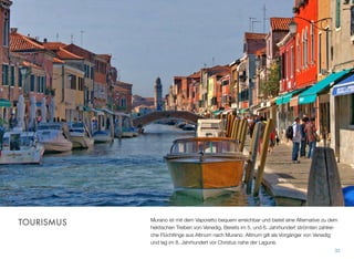 Murano ist mit dem Vaporetto bequem erreichbar und bietet eine Alternative zu dem
hektischen Treiben von Venedig. Bereits im 5. und 6. Jahrhundert strömten zahlrei-
che Flüchtlinge aus Altinum nach Murano. Altinum gilt als Vorgänger von Venedig
und lag im 8. Jahrhundert vor Christus nahe der Lagune.
32
TOURISMUS
 