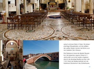 ten, deshalb ist die optisch schönere Seite
ostwärts ausgerichtet. Die farbenprächtigen
Mosaikböden und die auffallenden weißen
Säulen machen die Kirche zu einem belieb-
ten Ziel in Murano. Das Gebäude ist eines
der ältesten Bauwerke in der gesamten Lagu-
ne. Erbaut im 7. Jahrhundert und immer wie-
der umgebaut, stammt die derzeitige Basilika
aus dem Jahr 1140. Hinter der Basilika beﬁn-
det sich der freistehende Glockenturm des
Gotteshauses.
35
 