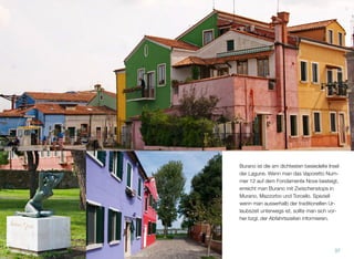 Burano ist die am dichtesten besiedelte Insel
der Lagune. Wenn man das Vaporetto Num-
mer 12 auf dem Fondamente Nove besteigt,
erreicht man Burano mit Zwischenstops in
Murano, Mazzorbo und Torcello.
Speziell außerhalb der traditionellen Urlaubs-
zeit sollte man sich vor dem Besuch von Bu-
rano über die Abfahrtszeiten des Vaporettos
informieren.
37
 
