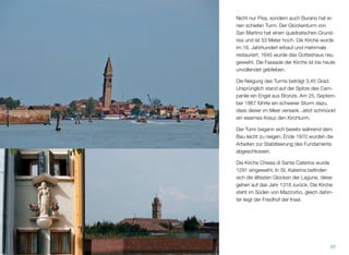 Nicht nur Pisa, sondern auch Burano hat ei-
nen schiefen Turm. Der Glockenturm von
San Martino hat einen quadratischen Grund-
riss und ist 53 Meter hoch. Die Kirche wurde
im 16. Jahrhundert erbaut und mehrmals
restauriert. 1645 wurde das Gotteshaus neu
geweiht. Die Fassade der Kirche ist bis heute
unvollendet geblieben.
Die Neigung des Turms beträgt 3,45 Grad.
Ursprünglich stand auf der Spitze des Cam-
panile ein Engel aus Bronze. Am 25. Septem-
ber 1867 führte ein schwerer Sturm dazu,
dass dieser im Meer versank. Jetzt schmückt
ein eisernes Kreuz den Kirchturm.
Der Turm begann sich bereits während des
Baus leicht zu neigen. Ende 1970 wurden die
Arbeiten zur Stabilisierung des Fundaments
abgeschlossen.
Die Kirche Chiesa di Santa Caterina wurde
1291 eingeweiht. In St. Katerina beﬁnden
sich die ältesten Glocken der Lagune; diese
gehen auf das Jahr 1318 zurück. Die Kirche
steht im Süden von Mazzorbo, gleich dahin-
ter liegt der Friedhof der Insel.
39
 