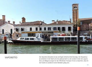 Der Vaporetto (Dampfer) ist das wichtigste Verkehrsmittel Venedigs. Die Wasserbus-
se verkehren in der Stadt und man gelangt damit zu den anderen Inseln der Lagune.
Actv und Alilaguna sorgen für den öffentlichen Transport. Es ist zu beachten, dass
die Fahrkarten nur jeweils für einen Betreiber gültig sind.
48
VAPORETTO
 