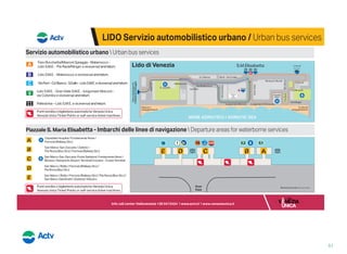 LIDO Servizio automobilistico urbano / Urban bus services
Servizio automobilistico urbano  Urban bus services
Piazzale S. Maria Elisabetta - Imbarchi delle linee di navigazione  Departure areas for waterborne services
Alberoni
Alberoni
spiaggia/beach
Ca’ Bianca
Malamocco
Via Malamocco
Ospedale
al Mare
GranViale
Palazzo
del
Cinema
Casinò
Lungomare Marconi Lungomare D’Annunzio
S.Nicolò
Via Morandi
Riviera S. Nicolò
Via S.GalloINCIS
ViaColombo
S. Nicolò
spiaggia/beach
Ferry-boatper/to
PellestrinaChioggia
Via Klinger
Via Parri
MARE ADRIATICO / ADRIATIC SEA
S.M.Elisabetta S. Nicolò
ferry-boat
S. Camillo
ViaSelva
Lido di Venezia
P.leRavà
Lido S.M.E. - Gran Viale S.M.E. - lungomare Marconi -
via Colombo e viceversa/andreturn.
Pellestrina – Lido S.M.E. e viceversa/andreturn.
Faro Rocchetta/Alberoni Spiaggia - Malamocco -
Lido S.M.E. - P.le Ravà/Klinger e viceversa/andreturn.
ViaParri-Ca’Bianca-S.Gallo-LidoS.M.E.eviceversa/andreturn.
Lido S.M.E. - Malamocco e viceversa/andreturn.
Punti vendita o biglietterie automatiche Venezia Unica
Venezia Unica Ticket Points or self-service ticket machines
Punti vendita o biglietterie automatiche Venezia Unica
Venezia Unica Ticket Points or self-service ticket machines
Direzione / Direction
Gran Viale
Direzione / Direction
Malamocco-Alberoni
Direzione / Direction
Pellestrina Gran
Viale
NB: pianta non in scala / plan not to scale
San Marco / Rialto / Ferrovia [Railway Stn.] / P.le Roma [Bus Stn.] /
San Marco Giardinetti / (Zattere) / Murano
San Marco-San Zaccaria; Punta Sabbioni; Fondamente Nove /
Murano / Aeroporto Airport; Terminal Crociere - Cruise Terminal
San Marco-San Zaccaria / Zattere /
P.le Roma [Bus Stn.] / Ferrovia [Railway Stn.]
Ospedale Hospital / Fondamente Nove /
Ferrovia [Railway Stn.]
San Marco / Rialto / Ferrovia [Railway Stn.] /
P.le Roma [Bus Stn.]
51
 