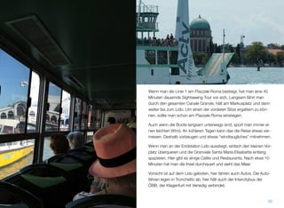 Wenn man die Linie 1 am Piazzale Roma besteigt, hat man eine 45
Minuten dauernde Sightseeing Tour vor sich. Langsam fährt man
durch den gesamten Canale Grande, hält am Markusplatz und dann
weiter bis zum Lido. Um einen der vorderen Sitze ergattern zu kön-
nen, sollte man schon am Piazzale Roma einsteigen.
Auch wenn die Boote langsam unterwegs sind, spürt man immer ei-
nen leichten Wind. An kühleren Tagen kann das die Reise etwas ver-
miesen. Deshalb vorbeugen und etwas “windtaugliches” mitnehmen.
Wenn man an der Endstation Lido aussteigt, einfach den kleinen Vor-
platz überqueren und die Granviale Santa Maria Elisabetta entlang
spazieren. Hier gibt es einige Cafés und Restaurants. Nach etwa 10
Minuten hat man die Insel durchquert und sieht das Meer.
Vorsicht ist auf dem Lido geboten: hier fahren auch Autos. Die Auto-
fähren legen in Tronchetto ab; hier hält auch der ÖBB Intercitybus,
der Klagenfurt mit Venedig verbindet.
52
 