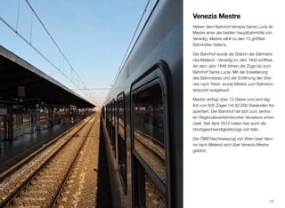 Venezia Mestre
Neben dem Bahnhof Venezia Santa Lucia ist
Mestre einer der beiden Hauptbahnhöfe von
Venedig. Mestre zählt zu den 13 größten
Bahnhöfen Italiens.
Der Bahnhof wurde als Station der Bahnstre-
cke Mailand - Venedig im Jahr 1842 eröffnet.
Seit dem Jahr 1846 fahren die Züge bis zum
Bahnhof Santa Lucia. Mit der Erweiterung
des Bahnnetzes und der Eröffnung der Stre-
cke nach Triest, wurde Mestre zum Bahnkno-
tenpunkt ausgebaut.
Mestre verfügt über 13 Gleise und wird täg-
lich von 500 Zügen mit 82.000 Reisenden fre-
quentiert. Der Bahnhof hat sich zum zentra-
len Regionalverkehrsknoten Venetiens entwi-
ckelt. Seit April 2012 halten hier auch die
Hochgeschwindigkeitszüge von italo.
Der ÖBB Nachtreisezug von Wien über Vero-
na nach Mailand wird über Venezia Mestre
geführt.
58
 