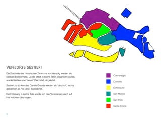 Cannaregio
Castello
Dorsoduro
San Marco
San Polo
Santa Croce
VENEDIGS SESTIERI
Die Stadtteile des historischen Zentrums Venedigs werden als Ses-
tiere bezeichnet. Die Stadt ist in sechs Teile gegliedert. Sestiere wur-
de von “sesto” (Sechstel) abgeleitet.
Sestieri zur Linken des Canale Grande werden als “de citra” und
Stadtteile zur Rechten als “de ultra” bezeichnet.
Die Einteilung in sechs Bezirke übertrugen die Venezianer auch auf
ihre Kolonien.
5
 