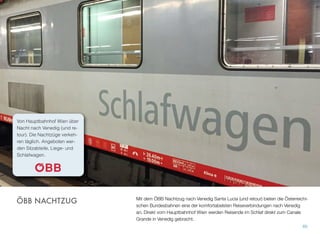 Mit dem ÖBB Nachtzug nach Venedig Santa Lucia (und retour) bieten die Österreichi-
schen Bundesbahnen eine der komfortabelsten Reiseverbindungen nach Venedig
an. Direkt vom Hauptbahnhof Wien werden Reisende im Schlaf direkt zum Canale
Grande in Venedig gebracht.
60
ÖBB NACHTZUG
Vom Hauptbahnhof Wien über
Nacht nach Venedig (und re-
tour). Die Nachtzüge verkeh-
ren täglich. Angeboten wer-
den Sitzabteile, Liege- und
Schlafwagen.
 