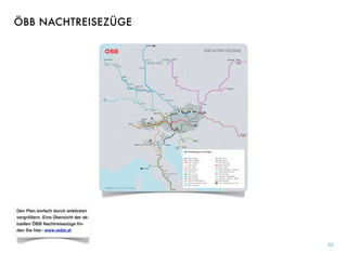 63
Den Plan einfach durch anklicken
vergrößern. Eine Übersicht der ak-
tuellen ÖBB Nachtreisezüge ﬁn-
den Sie hier: www.oebb.at
ÖBB NACHTREISEZÜGE
 
