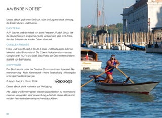 AM ENDE NOTIERT
Dieses eBook gibt einen Eindruck über die Lagunenstadt Venedig,
die Inseln Murano und Burano.
DAS TEAM
AuVi Bücher sind die Arbeit von zwei Personen, Rudolf Strutz, der
die deutschen und englischen Texte verfasst und Vlad Emil Anitei,
der das Erfassen der lokalen Daten abwickelt.
QUELLENANGABE
Fotos und Texte Rudolf J. Strutz. Hotels und Restaurants lieferten
teilweise selbst Fotomaterial. Die Übersichtskarten stammen von
Google Earth, ACTV und ÖBB. Das Video der ÖBB Weltrekordfahrt
stammt von bahnorama.
COPYRIGHT
Das Buch wurde unter der Creative Commons Lizenz lizensiert: Na-
mensnennung - Nicht kommerziell - Keine Bearbeitung - Weitergabe
unter gleichen Bedingungen.
© AuVi - Rudolf J. Strutz 2015
Dieses eBook steht kostenlos zur Verfügung.
Alle Logos und Firmennamen werden ausschließlich zu Informations-
zwecken verwendet, eine Verwendung außerhalb dieses eBooks ist
mit den Rechteinhabern entsprechend abzuklären.
83
 