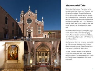Madonna dell’Orto
Die römisch-katholische Pfarrkirche beher-
bergt einige wichtige Werke Tintorettos und
Cima de Coneglianos. Obwohl der Bau der
Kirche schon im Jahr 1400 beendet wurde,
dauerte die Fertigstellung der Fassade bis
1464. Neben der Kirche beﬁndet sich ein
freistehender Glockenturm, der bereits 1332
erbaut wurde. Angeblich diente die Spitze
des Turms als Vorbild für die “welschen Hau-
ben” der Münchener Frauenkirche.
Die Kirche ist dem heiligen Christophorus ge-
weiht, dessen Statue über dem Eingang
thront. Auf den beiden ﬂankierenden Säulen,
die 1481 hinzugefügt wurden, beﬁndet sich
je eine Marienstatue.
Der Name der Kirche ist von einer wundertäti-
gen Marienstatue abgeleitet, die im nahen
Garten gefunden wurde. Diese Statue kann
man heute in der Kirche bewundern.
Jacopo Tintoretto wohnte in der Nähe der
Kirche und entwickelte eine innige Verbin-
dung zu dieser. Zum Beweis birgt das Gottes-
haus einige seiner Hauptwerke und seine letz-
te Ruhestätte.
7
 