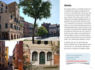 Ghetto
Auch den jüdischen Bereich, das Ghetto, ﬁn-
det man im Stadtteil Cannaregio. Die Be-
zeichnung stammt von dem Ausdruck Geto
oder Gheto. Im venezianischen Dialekt be-
deutet das soviel wie “Metallguss” oder “Gieß-
erei”. Die ersten Juden wurden im Gebiet der
ehemaligen Metallgießereien angesiedelt.
Das erste Ghetto Europas entstand 1516.
Die jüdischen Zuwanderer lebten von der üb-
rigen Bevölkerung getrennt. Venedig gewähr-
te den Juden Schutz von der Inquisition und
bestrafte alle Übergriffe gegen die jüdischen
Mitbewohner sehr hart. Heute ist Ghetto ein
sehr ruhiges und freundliches Gebiet. Gleich
hinter dem Jüdischen Museum gibt es einige
Cafés, die zu einer Rast einladen.
Im Norden des Lido, an der Riviera San
Nicholò, beﬁndet sich der alte Jüdische Fried-
hof aus dem 14. Jahrhundert. Besichtigun-
gen können im Museum arrangiert werden.
8
Museo Comunità Ebraica
Cannaregio 2902b
30121 Venezia
prenotazioni.mev@coopculture.it
 