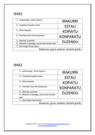 JATORRIZKO IDEIA: Juan Cruz Ripoll, https://educaciontdah.wordpress.com/
www.margarigela.blogspot.com
IEKKZ
1. Lehenengo, hitza irakurri
IRAKURRI
2. Txartelari buelta eman
ESTALI
3. Hitza kopiatu
KOPIATU
4. Txartela ireki eta konparatu
KONPARATU
5. Akatsak zuzendu
ZUZENDU6. Akatsik ez badago, puntu bat lortzen dut
7. Hurrengo hitzari pasa
Bukaeran, gutun-azalean, txartela gorde.
IEKKZ
1.- Lehenengo, hitza irakurri
IRAKURRI
2.- Txartelari buelta eman
ESTALI
3.- Hitza kopiatu
KOPIATU
4.- Txartela ireki eta konparatu
KONPARATU
5.- Akatsak zuzendu
ZUZENDU6.- Akatsik ez badago, puntu bat lortzen
dut
7.- Hurrengo hitzari pasa
Bukaeran, gutun-azalean, txartela gorde.
 