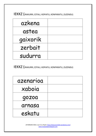JATORRIZKO IDEIA: Juan Cruz Ripoll, https://educaciontdah.wordpress.com/
www.margarigela.blogspot.com
IEKKZ (IRAKURRI, ESTALI, KOPIATU, KONPARATU, ZUZENDU)
azkena
astea
gaixorik
zerbait
sudurra
IEKKZ (IRAKURRI, ESTALI, KOPIATU, KONPARATU, ZUZENDU)
azenarioa
xaboia
gozoa
arnasa
eskatu
 
