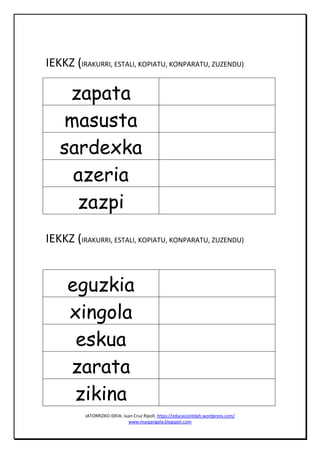 JATORRIZKO IDEIA: Juan Cruz Ripoll, https://educaciontdah.wordpress.com/
www.margarigela.blogspot.com
IEKKZ (IRAKURRI, ESTALI, KOPIATU, KONPARATU, ZUZENDU)
zapata
masusta
sardexka
azeria
zazpi
IEKKZ (IRAKURRI, ESTALI, KOPIATU, KONPARATU, ZUZENDU)
eguzkia
xingola
eskua
zarata
zikina
 