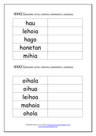 JATORRIZKO IDEIA: Juan Cruz Ripoll, https://educaciontdah.wordpress.com/
www.margarigela.blogspot.com
IEKKZ (IRAKURRI, ESTALI, KOPIATU, KONPARATU, ZUZENDU)
hau
lehoia
hago
honetan
mihia
IEKKZ (IRAKURRI, ESTALI, KOPIATU, KONPARATU, ZUZENDU)
oihala
oihua
leihoa
mahaia
ohola
 