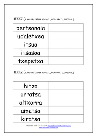 JATORRIZKO IDEIA: Juan Cruz Ripoll, https://educaciontdah.wordpress.com/
www.margarigela.blogspot.com
IEKKZ (IRAKURRI, ESTALI, KOPIATU, KONPARATU, ZUZENDU)
pertsonaia
udaletxea
itsua
itsasoa
txepetxa
IEKKZ (IRAKURRI, ESTALI, KOPIATU, KONPARATU, ZUZENDU)
hitza
urratsa
altxorra
ametsa
kiratsa
 