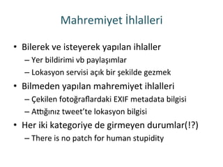 Mahremiyet	
 İhlalleri	
 
•  Bilerek	
 ve	
 isteyerek	
 yapılan	
 ihlaller	
 
– Yer	
 bildirimi	
 vb	
 paylaşımlar	
 
– Lokasyon	
 servisi	
 açık	
 bir	
 şekilde	
 gezmek	
 
•  Bilmeden	
 yapılan	
 mahremiyet	
 ihlalleri	
 
– Çekilen	
 fotoğraﬂardaki	
 EXIF	
 metadata	
 bilgisi	
 
– Akğınız	
 tweet’te	
 lokasyon	
 bilgisi	
 
•  Her	
 iki	
 kategoriye	
 de	
 girmeyen	
 durumlar(!?)	
 
– There	
 is	
 no	
 patch	
 for	
 human	
 stupidity	
 
 
