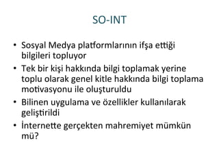 SO-­‐INT	
 
•  Sosyal	
 Medya	
 plaqormlarının	
 ifşa	
 erği	
 
bilgileri	
 topluyor	
 
•  Tek	
 bir	
 kişi	
 hakkında	
 bilgi	
 toplamak	
 yerine	
 
toplu	
 olarak	
 genel	
 kitle	
 hakkında	
 bilgi	
 toplama	
 
moRvasyonu	
 ile	
 oluşturuldu	
 
•  Bilinen	
 uygulama	
 ve	
 özellikler	
 kullanılarak	
 
gelişRrildi	
 
•  İnterneHe	
 gerçekten	
 mahremiyet	
 mümkün	
 
mü?	
 
 