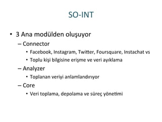 SO-­‐INT	
 
•  3	
 Ana	
 modülden	
 oluşuyor	
 
– Connector	
 
•  Facebook,	
 Instagram,	
 TwiHer,	
 Foursquare,	
 Instachat	
 vs	
 
•  Toplu	
 kişi	
 bilgisine	
 erişme	
 ve	
 veri	
 ayıklama	
 
– Analyzer	
 
•  Toplanan	
 veriyi	
 anlamlandırıyor	
 
– Core	
 
•  Veri	
 toplama,	
 depolama	
 ve	
 süreç	
 yöneRmi	
 
 
