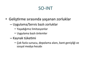 SO-­‐INT	
 
•  GelişRrme	
 sırasında	
 yaşanan	
 zorluklar	
 
– Uygulama/Servis	
 bazlı	
 zorluklar	
 
•  Yaşadığımız	
 limitasyonlar	
 
•  Uygulama	
 bazlı	
 önlemler	
 
– Kaynak	
 tükeRmi	
 
•  Çok	
 fazla	
 sunucu,	
 depolama	
 alanı,	
 bant	
 genişliği	
 ve	
 
sosyal	
 medya	
 hesabı	
 
 