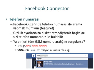 Facebook	
 Connector	
 
•  Telefon	
 numarası	
 
– Facebook	
 üzerinde	
 telefon	
 numarası	
 ile	
 arama	
 
yapmak	
 mümkün	
 (feature!)	
 
– Gizlilik	
 ayarlarınıza	
 dikkat	
 etmediyseniz	
 başkaları	
 
sizi	
 telefon	
 numaranız	
 ile	
 bulabilir	
 
– Ya	
 birileri	
 tüm	
 GSM	
 numara	
 aralığını	
 sorgularsa?	
 
•  +90-­‐(5NN)-­‐NNN-­‐NNNN	
 
•  5NN=532	
 	
 ==>	
 	
 9~	
 milyon	
 numara	
 olasılığı	
 
 